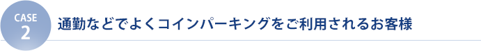 【CASE2】通勤などでよくコインパーキングをご利用されるお客様