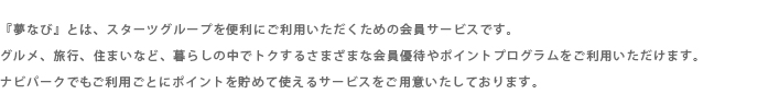 『夢なび』とは、“出会ったお客様とは一度だけでなく末永くお付き合いさせていただきたい”というスターツの思いを具現化する生活総合サイトです。スターツグループ内の各種サービス、提携企業のサービスの情報をお客様のライフスタイルに合わせてご提供しています。