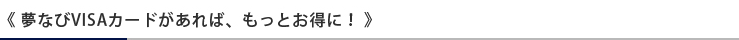 《 夢なびVISAカードがあれば、もっとお得に！ 》